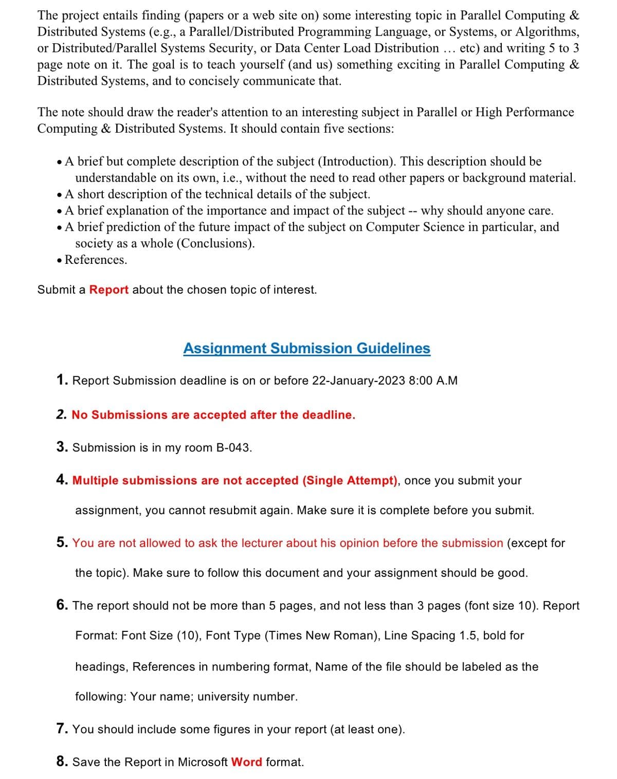 The project entails finding (papers or a web site on) some interesting topic in Parallel Computing &
Distributed Systems (e.g., a Parallel/Distributed Programming Language, or Systems, or Algorithms,
or Distributed/Parallel Systems Security, or Data Center Load Distribution etc) and writing 5 to 3
page note on it. The goal is to teach yourself (and us) something exciting in Parallel Computing &
Distributed Systems, and to concisely communicate that.
The note should draw the reader's attention to an interesting subject in Parallel or High Performance
Computing & Distributed Systems. It should contain five sections:
• A brief but complete description of the subject (Introduction). This description should be
understandable on its own, i.e., without the need to read other papers or background material.
• A short description of the technical details of the subject.
• A brief explanation of the importance and impact of the subject -- why should anyone care.
• A brief prediction of the future impact of the subject on Computer Science in particular, and
society as a whole (Conclusions).
• References.
Submit a Report about the chosen topic of interest.
Assignment Submission Guidelines
1. Report Submission deadline is on or before 22-January-2023 8:00 A.M
2. No Submissions are accepted after the deadline.
3. Submission is in my room B-043.
4. Multiple submissions are not accepted (Single Attempt), once you submit
assignment, you cannot resubmit again. Make sure it is complete before you submit.
your
5. You are not allowed to ask the lecturer about his opinion before the submission (except for
the topic). Make sure to follow this document and your assignment should be good.
6. The report should not be more than 5 pages, and not less than 3 pages (font size 10). Report
Format: Font Size (10), Font Type (Times New Roman), Line Spacing 1.5, bold for
headings, References in numbering format, Name of the file should be labeled as the
following: Your name; university number.
7. You should include some figures in your report (at least one).
8. Save the Report in Microsoft Word format.