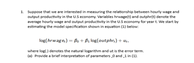 1. Suppose that we are interested in measuring the relationship between hourly wage and
output productivity in the U.S economy. Variables hrwage(t) and outphr(t) denote the
average hourly wage and output productivity in the U.S economy for year t. We start by
estimating the model specification shown in equation (1) below:
log(hrwage) = Bo + B₁ log(outphre) + ut.
where log(.) denotes the natural logarithm and ut is the error term.
(a) Provide a brief interpretation of parameters 0 and 1 in (1).