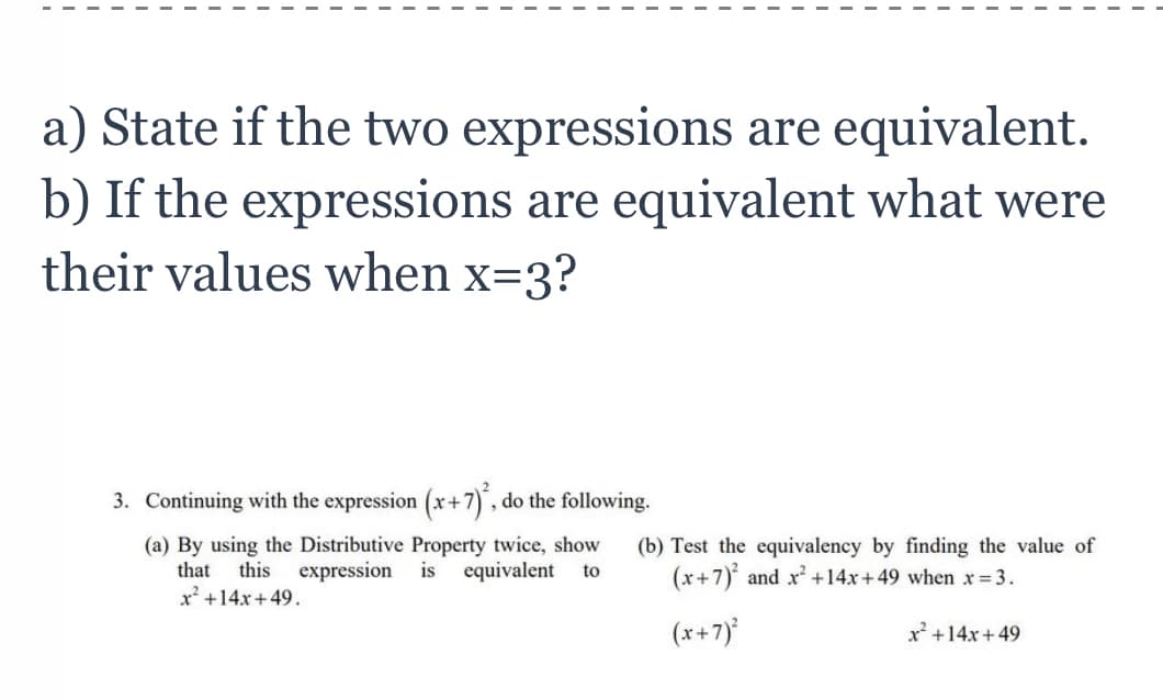 a) State if the two expressions are equivalent.
b) If the expressions are equivalent what were
their values when x=3?
3. Continuing with the expression (x+7), do the following.
(a) By using the Distributive Property twice, show
that this expression is equivalent to
x² +14x+49.
(b) Test the equivalency by finding the value of
(x+7) and x² +14x+49 when x = 3.
(x+7)²
x² +14x+49