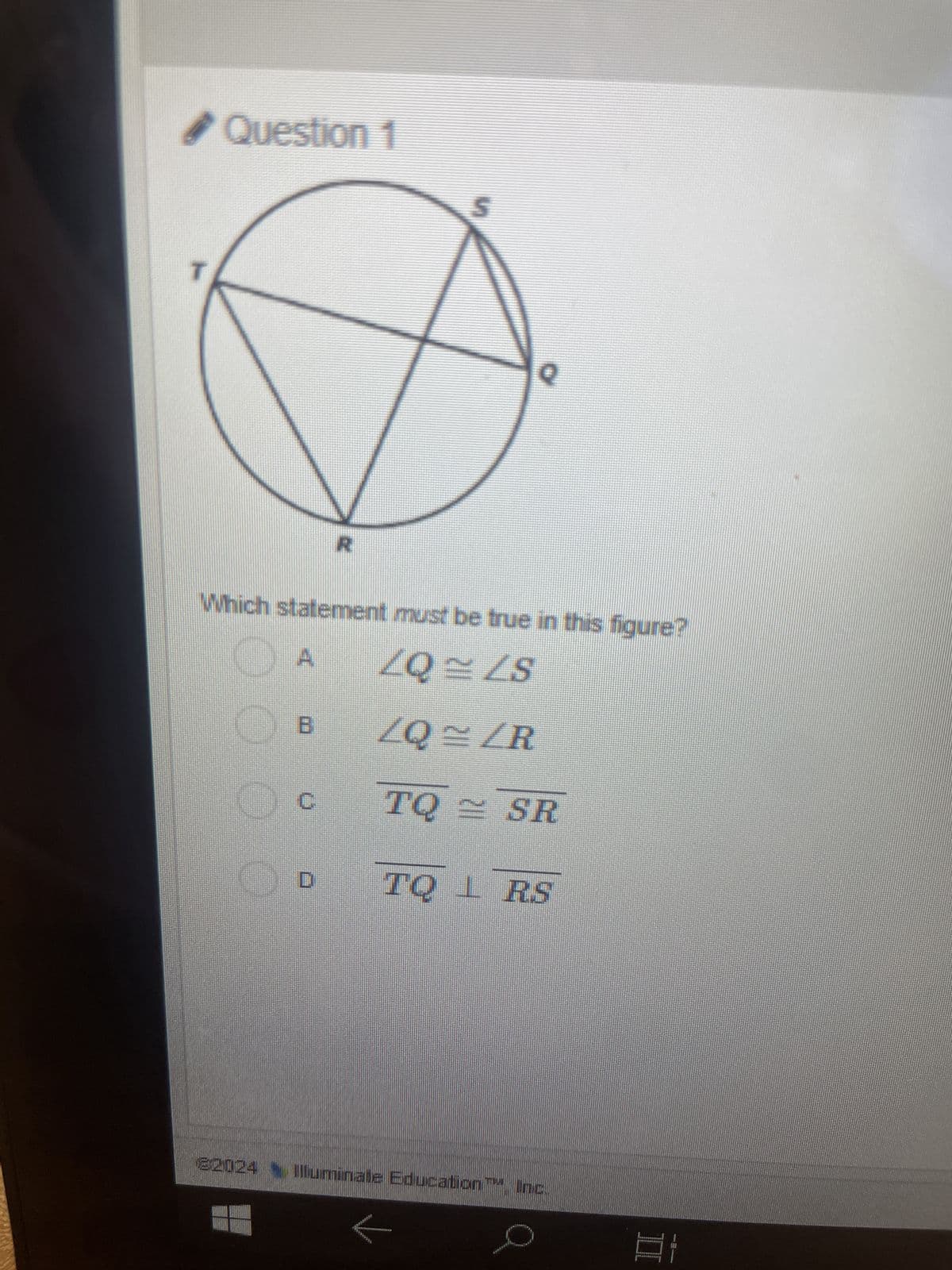 Question 1
S
Q
Which statement must be true in this figure?
A
ZQ~ ZS
B
ZQ = ZR
C
TQ = SR
D
TQ L RS
22024 Illuminate Education Inc.
I