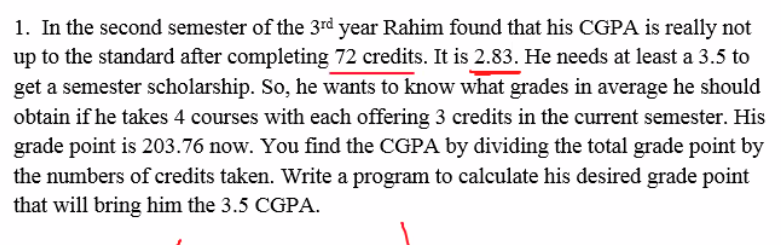 1. In the second semester of the 3rd year Rahim found that his CGPA is really not
up to the standard after completing 72 credits. It is 2.83. He needs at least a 3.5 to
get a semester scholarship. So, he wants to know what grades in average he should
obtain if he takes 4 courses with each offering 3 credits in the current semester. His
grade point is 203.76 now. You find the CGPA by dividing the total grade point by
the numbers of credits taken. Write a program to calculate his desired grade point
that will bring him the 3.5 CGPA.
