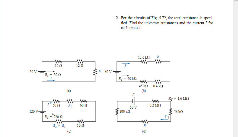 2. For the circuits of Fig. 5.72, the total resistance is speci-
fied. Find the unknown resistances and the current I for
each circuit.
12.6 k)
R
10 N
12 Ω
30 V
R 60 V
Rr = 30 0
Rr = 60 k0
45 kN
0.4 kn
(a)
(b)
E
R7 = 1.6 MN
T 50 0
R1
60 Ω
0.2 MN
50 V
120 V
100 kn
56 kn
R7 = 220 0
R2 = R1
10 0
(c)
(d)
