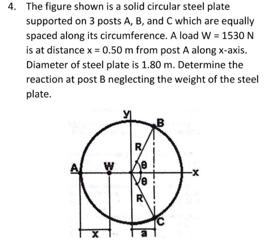 4. The figure shown is a solid circular steel plate
supported on 3 posts A, B, and C which are equally
spaced along its circumference. A load W = 1530 N
is at distance x = 0.50 m from post A along x-axis.
Diameter of steel plate is 1.80 m. Determine the
reaction at post B neglecting the weight of the steel
plate.
R/
W
-
R
