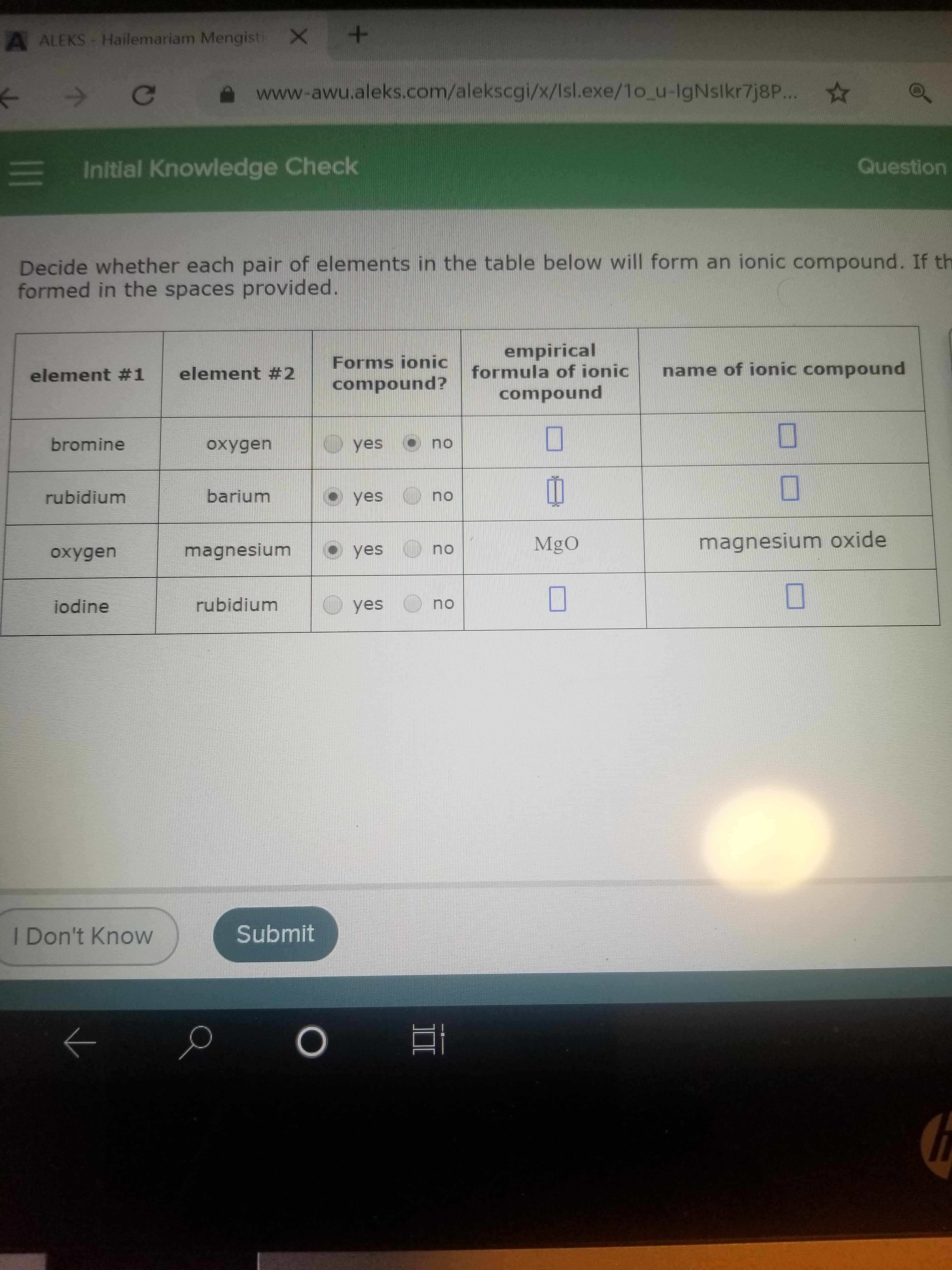 A ALEKS Hailemariam Mengisti X
Ce
www-awu.aleks.com/alekscgi/x/Isl.exe/1o_u-IgNslkr7j8P...
E Initlal Knowledge Check
Question
Decide whether each pair of elements in the table below will form an ionic compound. If th
formed in the spaces provided.
Forms ionic
compound?
empirical
formula of ionic
element #1
element #2
name of ionic compound
compound
bromine
oxygen
yes
no
rubidium
barium
yes O no
MgO
magnesium oxide
magnesium
O yes
no
oxygen
jodine
rubidium
yes
no
I Don't Know
Submit
