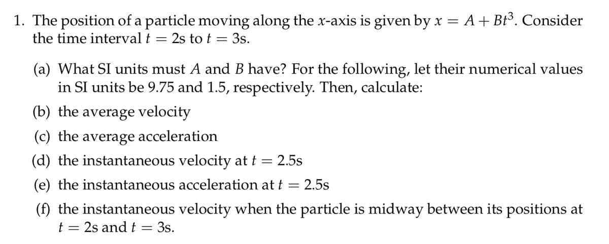 1. The position of a particle moving along the x-axis is given by x = A + Bt³. Consider
the time interval t
2s to t = 3s.
(a) What SI units must A and B have? For the following, let their numerical values
in SI units be 9.75 and 1.5, respectively. Then, calculate:
(b) the average velocity
(c) the average acceleration
(d) the instantaneous velocity at t = 2.5s
(e) the instantaneous acceleration at t
2.5s
(f) the instantaneous velocity when the particle is midway between its positions at
t = 2s and t = 3s.
