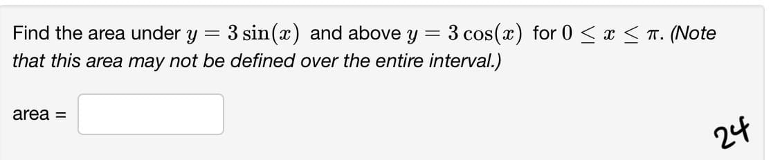 Find the area under
3 sin(x) and above y = 3 cos(x) for 0 < x < T. (Note
that this area may not be defined over the entire interval.)
area =
24
