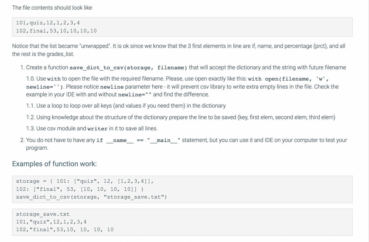 The file contents should look like
101,quiz,12,1,2,3,4
102,final,53,10,10,10, 10
Notice that the list became "unwrapped". It is ok since we know that the 3 first elements in line are if, name, and percentage (prct), and all
the rest is the grades_list.
1. Create a function save_dict_to_csv(storage, filename) that will accept the dictionary and the string with future filename
1.0. Use with to open the file with the required filename. Please, use open exactly like this: with open(filename, 'w',
newline=''). Please notice newline parameter here - it will prevent csv library to write extra empty lines in the file. Check the
example in your IDE with and without newline="" and find the difference.
1.1. Use a loop to loop over all keys (and values if you need them) in the dictionary
1.2. Using knowledge about the structure of the dictionary prepare the line to be saved (key, first elem, second elem, third elem)
1.3. Use csv module and writer in it to save all lines.
2. You do not have to have any if
main
statement, but you can use it and IDE on your computer to test your
name
program.
Examples of function work:
storage =
{ 101: ["quiz", 12, [1, 2,3,4]],
102: ["final", 53, [10, 10, 10, 10]] }
save_dict_to_csv(storage, "storage_save.txt")
storage save.txt
101,"quiz", 12,1,2,3,4
102,"final",53,10, 10, 10, 10
