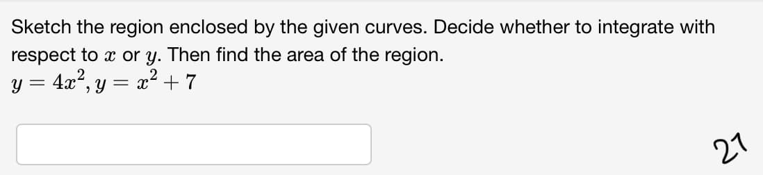 Sketch the region enclosed by the given curves. Decide whether to integrate with
respect to x or y. Then find the area of the region.
y = 4x°, y = x² +7
27
