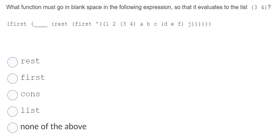 What function must go in blank space in the following expression, so that it evaluates to the list (3 4)?
(first (
rest
first
cons
(rest (first '((1 2 (3 4) a b c (de f) j))))))
list
none of the above