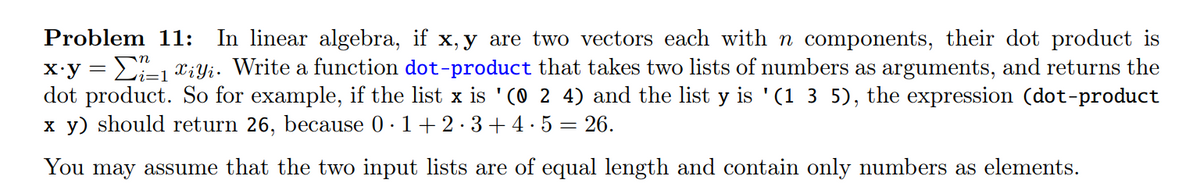 Problem 11: In linear algebra, if x, y are two vectors each with n components, their dot product is
x.y = 1 X¿Yi. Write a function dot-product that takes two lists of numbers as arguments, and returns the
dot product. So for example, if the list x is '(0 2 4) and the list y is '(1 3 5), the expression (dot-product
x y) should return 26, because 0·1+2·3+4.5 26.
You may assume that the two input lists are of equal length and contain only numbers as elements.