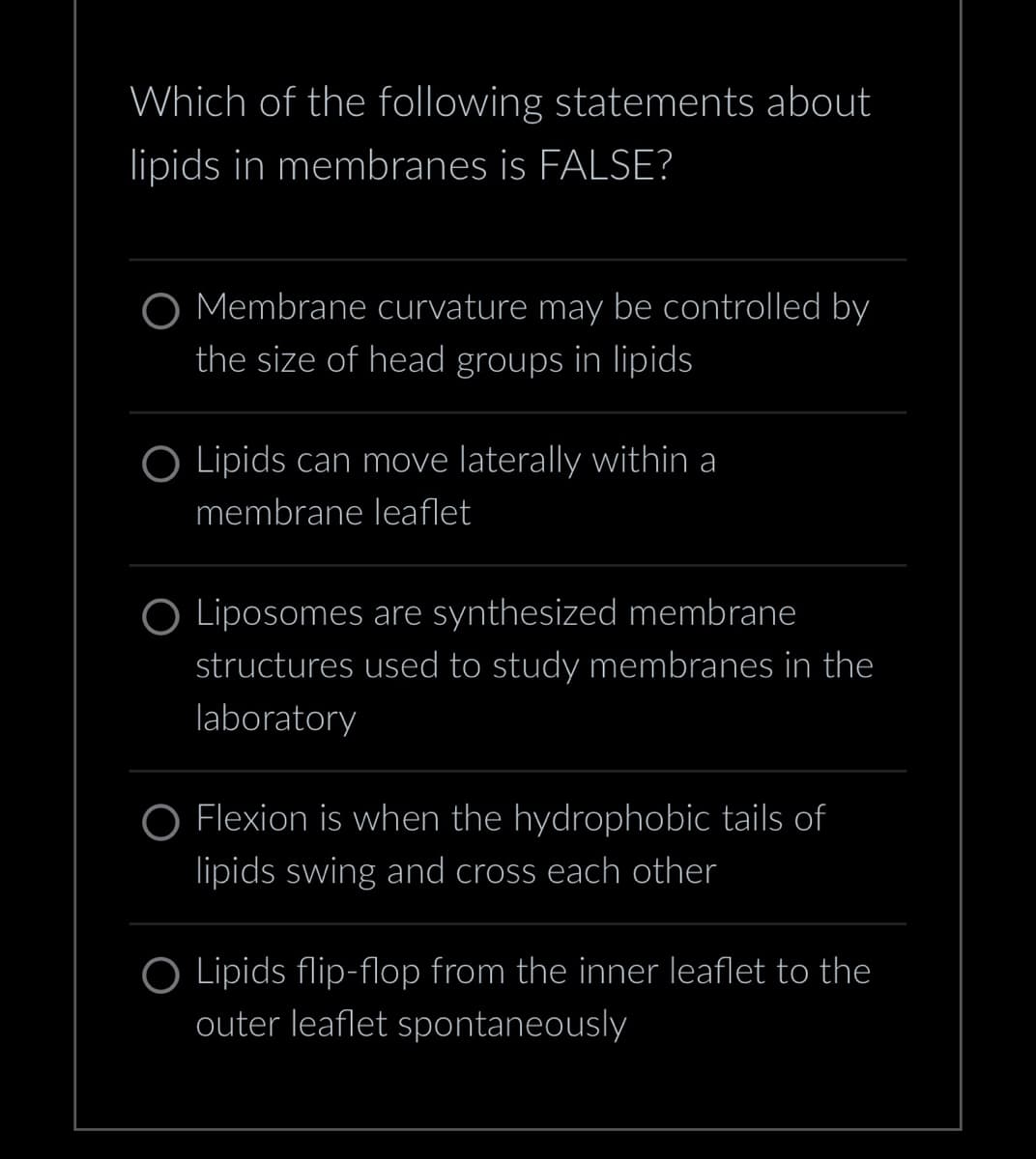 Which of the following statements about
lipids in membranes is FALSE?
O Membrane curvature may be controlled by
the size of head groups in lipids
O Lipids can move laterally within a
membrane leaflet
O Liposomes are synthesized membrane
structures used to study membranes in the
laboratory
Flexion is when the hydrophobic tails of
lipids swing and cross each other
O Lipids flip-flop from the inner leaflet to the
outer leaflet spontaneously