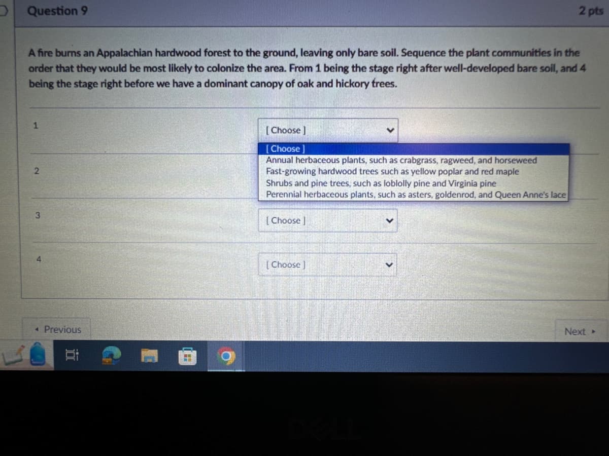 Question 9
2 pts
A fire burns an Appalachian hardwood forest to the ground, leaving only bare soil. Sequence the plant communities in the
order that they would be most likely to colonize the area. From 1 being the stage right after well-developed bare soil, and 4
being the stage right before we have a dominant canopy of oak and hickory trees.
1
2
3
[Choose ]
Choose
Annual herbaceous plants, such as crabgrass, ragweed, and horseweed
Fast-growing hardwood trees such as yellow poplar and red maple
Shrubs and pine trees, such as loblolly pine and Virginia pine
Perennial herbaceous plants, such as asters, goldenrod, and Queen Anne's lace
[Choose ]
◄ Previous
[Choose]
DELL
Next-