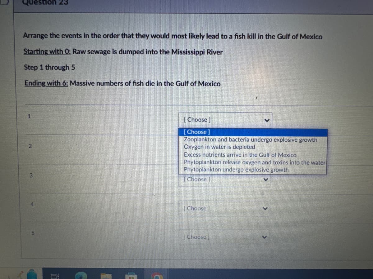 Question 23
Arrange the events in the order that they would most likely lead to a fish kill in the Gulf of Mexico
Starting with 0: Raw sewage is dumped into the Mississippi River
Step 1 through 5
Ending with 6: Massive numbers of fish die in the Gulf of Mexico
2
3
[Choose]
[Choose ]
Zooplankton and bacteria undergo explosive growth
Oxygen in water is depleted
Excess nutrients arrive in the Gulf of Mexico
Phytoplankton release oxygen and toxins into the water
Phytoplankton undergo explosive growth
[Choose
4
5
出
Choose
Choose