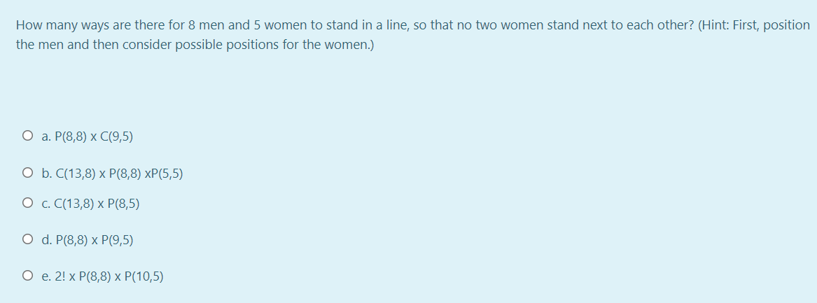 How many ways are there for 8 men and 5 women to stand in a line, so that no two women stand next to each other? (Hint: First, position
the men and then consider possible positions for the women.)
О а. Р(8,8) х С(9,5)
O b. C(13,8) x P(8,8) xP(5,5)
О с. С(13,8) х P(8,5)
O d. P(8,8) x P(9,5)
О е. 2! x Р(8,8) х Р(10,5)
