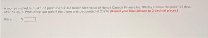 A money market mutual fund purchased $1.02 million face value of Honda Canada Finance Inc. 90-day commercial paper 25 days
after its issue. What price was paid if the paper was discounted at 212%7 (Round your final answer to 2 decimal places)
Price
