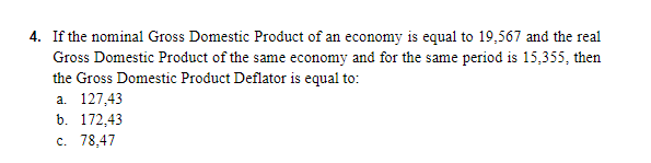 4. If the nominal Gross Domestic Product of an economy is equal to 19,567 and the real
Gross Domestic Product of the same economy and for the same period is 15,355, then
the Gross Domestic Product Deflator is equal to:
а. 127,43
b. 172,43
c. 78,47
