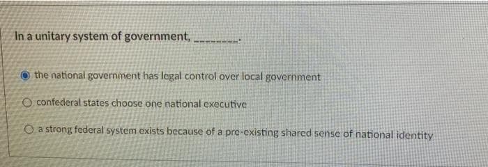 In a unitary system of government,
O the national government has legal control over local government
O confederal states choose one national executive
O a strong federal system exists because of a pre-existing shared sense of national identity
