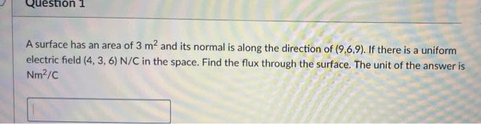 Question 1
A surface has an area of 3 m2 and its normal is along the direction of (9,6,9). If there is a uniform
electric field (4, 3, 6) N/C in the space. Find the flux through the surface. The unit of the answer is
Nm2/C
