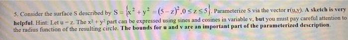 5. Consider the surface S described by S= x +y? = (5 - z)*,0 szs5. Parameterize S via the vector r(u,v). A sketch is very
helpful. Hint: Let u = z. The x2 + y part can be expressed using sines and cosines in variable v, but you must pay careful attention to
the radius function of the resulting circle. The bounds for u and v are an important part of the parameterized description.
