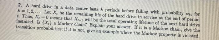 2. A hard drive in a data center lasts k periods before failing with probability a, for
k = 1,2,.... Let X, be the remaining life of the hard drive in service at the end of period
t. Thus, X
installed. Is (X;} a Markov chain? Explain your answer. If it is a Markov chain, give the
transition probabilities; if it is not, give an example where the Markov property is violated.
0 means that X+1 will be the total operating lifetime of the next hard drive
