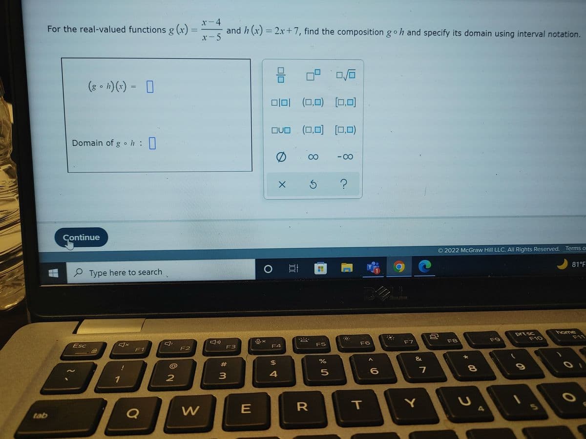 tab
For the real-valued functions g(x)
Domain of goh :
(gh)(x) = [
Continue
Esc
२.
Type here to search
B
1
F1
Q
2
F2
=
W
x-4
x-5
and h(x) = 2x+7, find the composition goh and specify its domain using interval notation.
F3
#m
3
E
=
0|0|
OVO (0,0) (0,0)
0
Ox
O E
F4
34
$
4
84.
X 5
(0,0)
8
B
R
F5
%
5
10
[0,0]
-∞
2.
-0
T
F6
T
6
11
F7
&
7
Y
Ⓒ2022 McGraw Hill LLC. All Rights Reserved. Terms o
8
F8
* 00
8
U
F9
prt sc
- O
F10
81°F
home
O
O