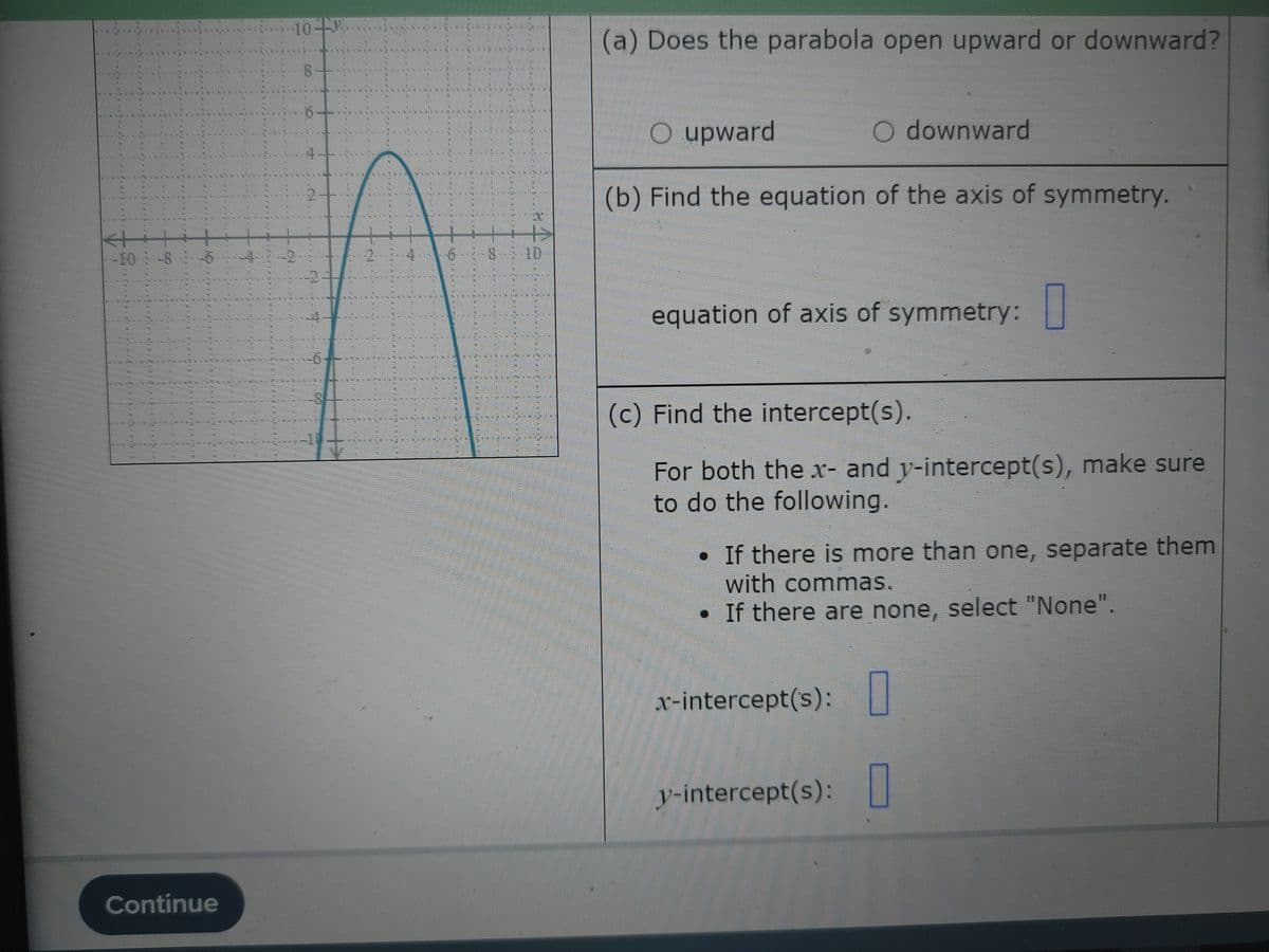 TENLIN
←+
DONKERS
10-4.
Continue
-10-8-6 4 2
8
4--
ARCHITE
4 6 8 10
n
NA
COMMEN
(a) Does the parabola open upward or downward?
O upward
(b) Find the equation of the axis of symmetry.
O downward
equation of axis of symmetry:
(c) Find the intercept(s).
For both the x- and y-intercept(s), make sure
to do the following
If there is more than one, separate them
with commas.
• If there are none, select "None".
x-intercept('s):
y-intercept(s): 0