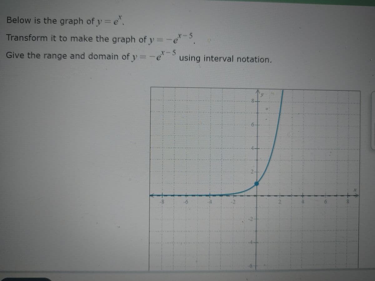 Below is the graph of y = e.
Transform it to make the graph of y=-e-5.
-5
Give the range and domain of y=-e using interval notation.
SENSEN
MEHERRE
COMUNEI
TATATE
|-8
511
********
201
HE
2
HERE
F
#51
#E
#
-6
----
SEE
MONOMAN
E
SE
HELE
HIN
SIA
FIRS
NO
8
19
MARINE
LEWEN
***PERL