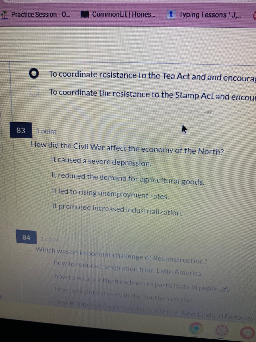 Practice Session - O...
Common Lit | Hones... t Typing Lessons | J....
To coordinate resistance to the Tea Act and and encoura
To coordinate the resistance to the Stamp Act and encou
83
1 point
How did the Civil War affect the economy of the North?
It caused a severe depression.
It reduced the demand for agricultural goods.
It led to rising unemployment rates.
It promoted increased industrialization.
84
1 point
Which was an important challenge of Reconstruction?
how to reduce immigration from Latin America
how to educate the freedmen to participate in public life
how to restore slavery in the Southern states
how to improve conditions for workers in New England factories