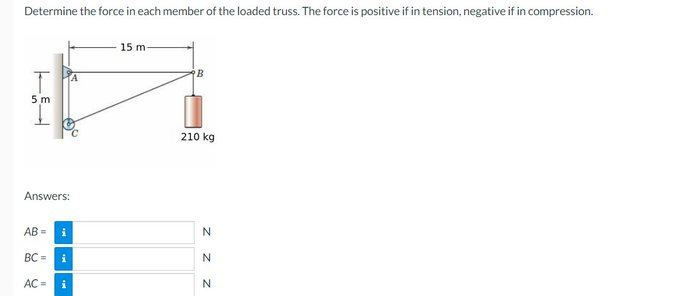 Determine the force in each member of the loaded truss. The force is positive if in tension, negative if in compression.
T
5 m
1
Answers:
AB= i
BC= i
AC =
15 m-
210 kg
Z Z
N
N