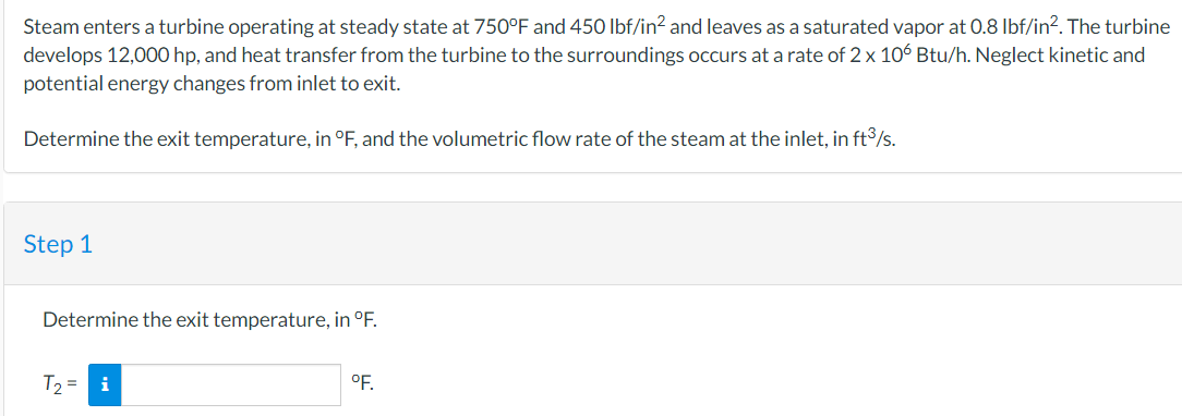 Steam enters a turbine operating at steady state at 750°F and 450 lbf/in² and leaves as a saturated vapor at 0.8 lbf/in². The turbine
develops 12,000 hp, and heat transfer from the turbine to the surroundings occurs at a rate of 2 x 106 Btu/h. Neglect kinetic and
potential energy changes from inlet to exit.
Determine the exit temperature, in °F, and the volumetric flow rate of the steam at the inlet, in ft³/s.
Step 1
Determine the exit temperature, in °F.
T₂ = i
°F.