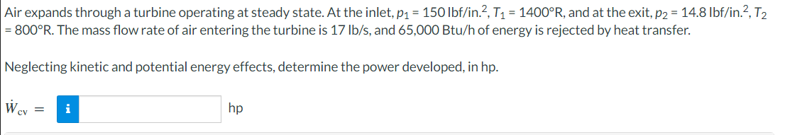 Air
expands through a turbine operating at steady state. At the inlet, p₁ = 150 lbf/in.², T₁ = 1400°R, and at the exit, p₂ = 14.8 lbf/in.2², T₂
= 800°R. The mass flow rate of air entering the turbine is 17 lb/s, and 65,000 Btu/h of energy is rejected by heat transfer.
Neglecting kinetic and potential energy effects, determine the power developed, in hp.
W
cv =
i
hp