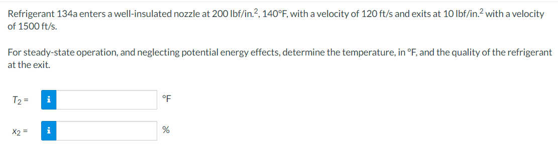 Refrigerant 134a enters a well-insulated nozzle at 200 lbf/in.2, 140°F, with a velocity of 120 ft/s and exits at 10 lbf/in.² with a velocity
of 1500 ft/s.
For steady-state operation, and neglecting potential energy effects, determine the temperature, in °F, and the quality of the refrigerant
at the exit.
T2 =
x2 =
i
i
°F
%