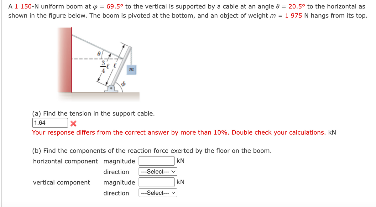 A 1 150-N uniform boom at p = 69.5° to the vertical is supported by a cable at an angle 0 = 20.5° to the horizontal as
shown in the figure below. The boom is pivoted at the bottom, and an object of weight m 1 975 N hangs from its top.
m
(a) Find the tension in the support cable.
1.64
X
Your response differs from the correct answer by more than 10%. Double check your calculations. kN
(b) Find the components of the reaction force exerted by the floor on the boom.
horizontal component magnitude
KN
vertical component
direction ---Select--- V
magnitude
direction
---Select--- V
-
KN