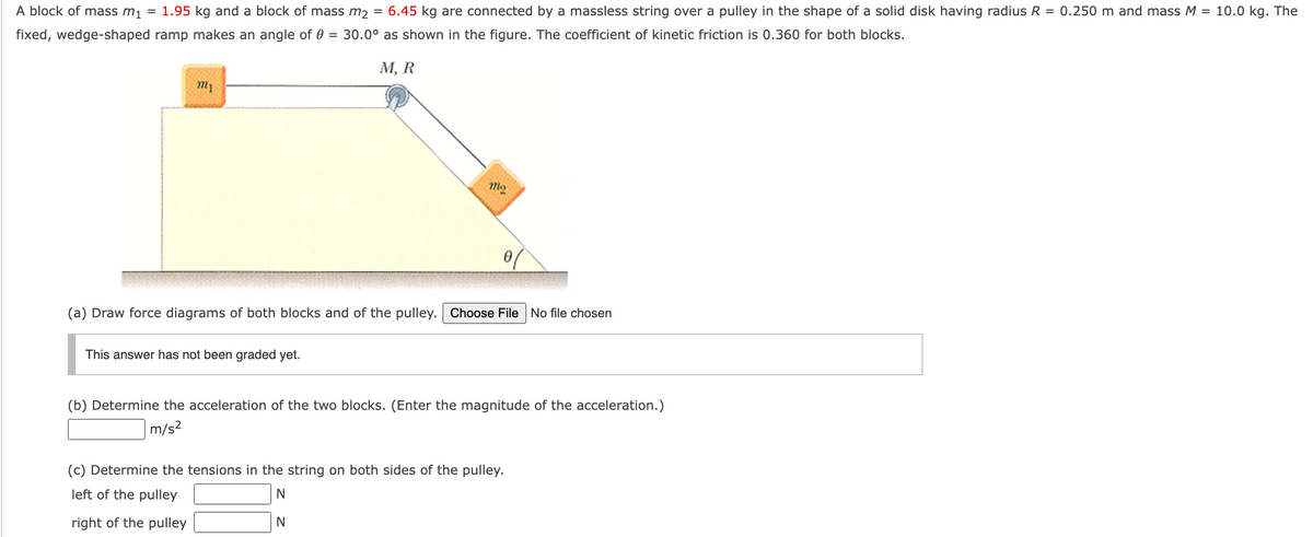 A block of mass m₁ = 1.95 kg and a block of mass m₂
fixed, wedge-shaped ramp makes an angle of 0 = 30.0°
my
This answer has not been graded yet.
6.45 kg are connected by a massless string over a pulley in the shape of a solid disk having radius R = 0.250 m and mass M = 10.0 kg. The
as shown in the figure. The coefficient of kinetic friction is 0.360 for both blocks.
M, R
=
(a) Draw force diagrams of both blocks and of the pulley. Choose File No file chosen
M12
N
(b) Determine the acceleration of the two blocks. (Enter the magnitude of the acceleration.)
m/s²
(c) Determine the tensions in the string on both sides of the pulley.
left of the pulley
N
right of the pulley