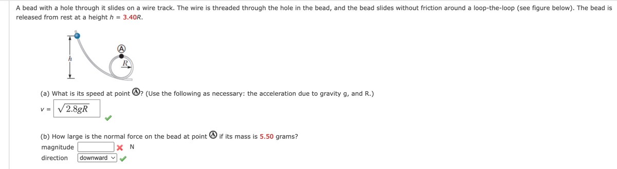 A bead with a hole through it slides on a wire track. The wire is threaded through the hole in the bead, and the bead slides without friction around a loop-the-loop (see figure below). The bead is
released from rest at a height h = 3.40R.
R
(a) What is its speed at point ? (Use the following as necessary: the acceleration due to gravity g, and R.)
V = √ 2.8gR
(b) How large is the normal force on the bead at point if its mass is 5.50 grams?
magnitude
X N
direction downward ✓