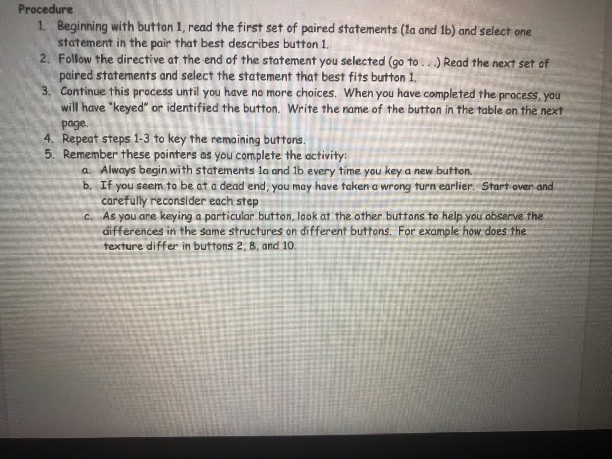 Procedure
1. Beginning with button 1, read the first set of paired statements (la and 1b) and select one
statement in the pair that best describes button 1.
2. Follow the directive at the end of the statement you selected (go to..) Read the next set of
paired statements and select the statement that best fits button 1.
3. Continue this process until you have no more choices. When you have completed the process, you
will have "keyed" or identified the button. Write the name of the button in the table on the next
page.
4. Repeat steps 1-3 to key the remaining buttons.
5. Remember these pointers as you complete the activity:
a. Always begin with statements la and 1b every time you key a new button.
b. If you seem to be at a dead end, you may have taken a wrong turn earlier. Start over and
carefully reconsider each step
c. As you are keying a particular button, look at the other buttons to help you observe the
differences in the same structures on different buttons. For example how does the
texture differ in buttons 2, 8, and 10.
