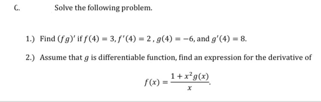 C.
Solve the following problem.
1.) Find (fg)' if f(4) = 3, f'(4) = 2 , g(4) = -6, and g'(4) = 8.
%3D
2.) Assume that g is differentiable function, find an expression for the derivative of
1 + x²g(x)
f(x)
