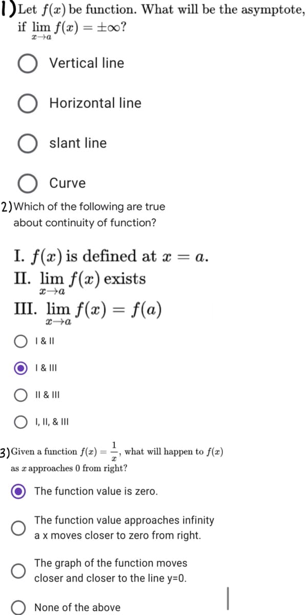 DLet f(x) be function. What will be the asymptote,
if lim f(x) = ±oo?
%3D
O Vertical line
O Horizontal line
slant line
Curve
2) Which of the following are true
about continuity of function?
I. f(x) is defined at x = a.
II. lim f(x) exists
III. lim f(x) = f(a)
xa
I &|I
I & III
II & II
O I, II, & III
3) Given a function f(x) =
what will happen to f(x)
as x approaches 0 from right?
The function value is zero.
The function value approaches infinity
a x moves closer to zero from right.
The graph of the function moves
closer and closer to the line y=0.
None of the above
