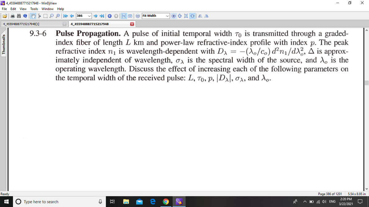 4,455948887715217948 - WinDjView
File Edit View Tools Window Help
DP e 386
e Fit Width
+ O D O 4 2
4_455948887715217948[1]
3 4_455948887715217948
9.3-6
Pulse Propagation. A pulse of initial temporal width To is transmitted through a graded-
index fiber of length L km and power-law refractive-index profile with index p. The peak
refractive index n1 is wavelength-dependent with DA = -(\o/co) d²n1/dX3, A is approx-
imately independent of wavelength, o, is the spectral width of the source, and X, is the
operating wavelength. Discuss the effect of increasing each of the following parameters on
the temporal width of the received pulse: L, To, p, |D\\, 0x, and Xo.
Ready
Page 386 of 1201
5.54 x 8.95 in
2:20 PM
O Type here to search
A D G ) ENG
3/22/2021
Thumbnails
