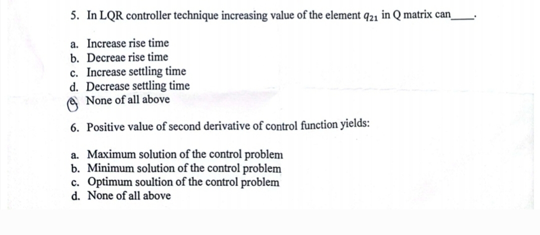 5. In LQR controller technique increasing value of the element 921 in Q matrix can_
a. Increase rise time
b. Decreae rise time
c. Increase settling time
d. Decrease settling time
None of all above
6. Positive value of second derivative of control function yields:
a. Maximum solution of the control problem
b. Minimum solution of the control problem
c. Optimum soultion of the control problem
d. None of all above