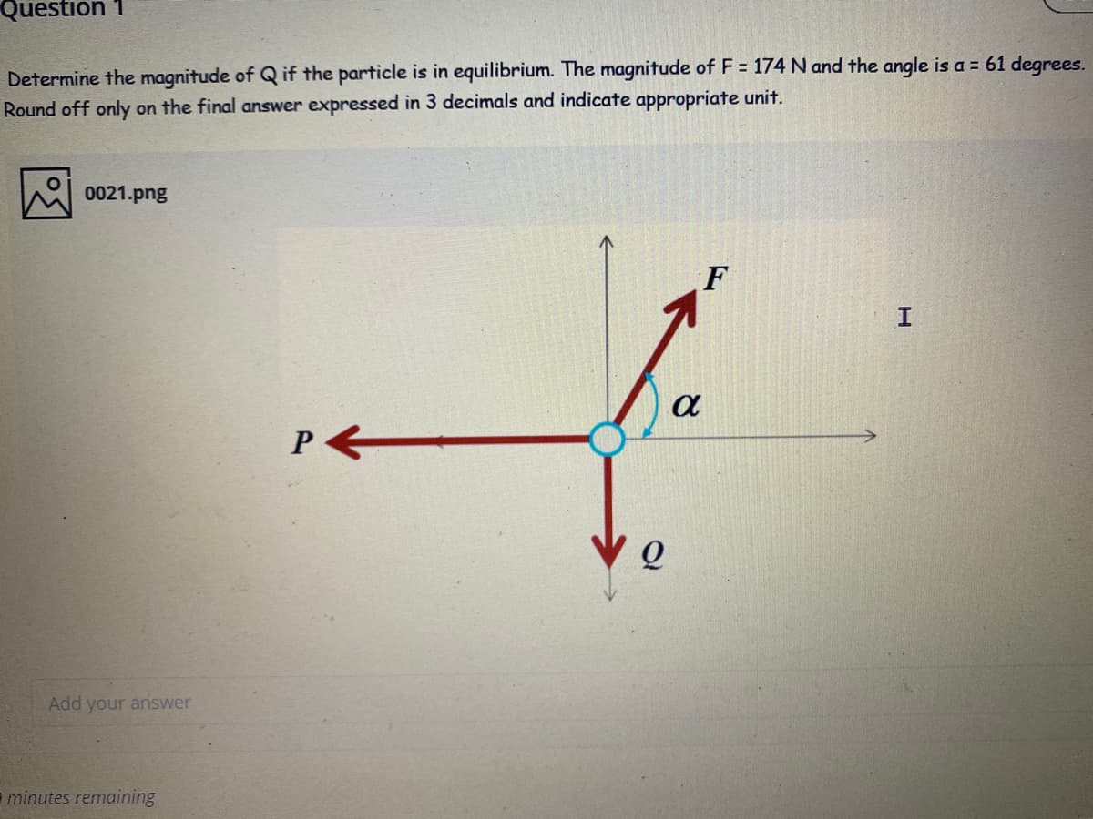 Question 1
Determine the magnitude of Q if the particle is in equilibrium. The magnitude of F = 174 N and the angle is a = 61 degrees.
Round off only on the final answer expressed in 3 decimals and indicate appropriate unit.
0021.png
F
P
Add your answer
minutes remaining
