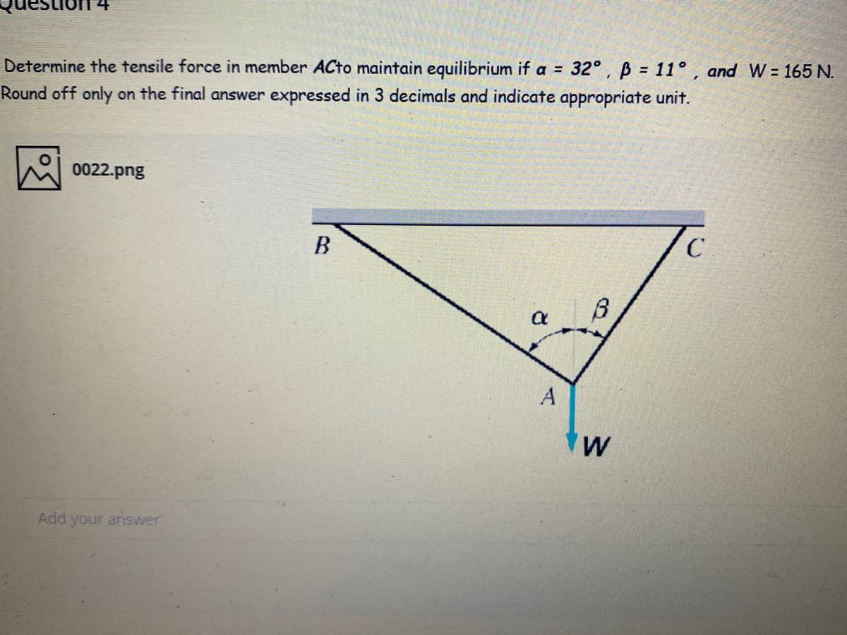 32°, B = 11° , and W = 165 N.
Determine the tensile force in member ACto maintain equilibrium if a =
Round off only on the final answer expressed in 3 decimals and indicate appropriate unit.
0022.png
В
w
Add your answer
