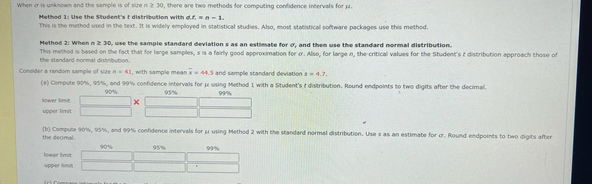 When o is unknown and the sample is of size n 2 30, there are two methods for computing confidence intervals foru.
Method 1: Use the Student's t distribution with d.f. = n-1.
This is the method used in the text. It is widely employed in statistical studies. Also, most statistical software packages use this method.
Method 2: When n2 30, use the sample standard devlation s as an estimate for o, and then use the standard normal distribution.
This method is based on the fact that for large samples, s is a fairly good approximation for o. Also, for large n, the critical values for the Student's t distribution approach those of
the standard normal distribution.
Consider a random sample of size n = 41, with sample mean x = 44.5 and sample standard deviation s= 4.7.
(a) Compute 90%, 95%, and 99% confidence intervals for u using Method 1 with a Student's t distribution. Round endpoints to two digits after the decimal.
90%
95%
99%
lower limit
upper limit
(b) Compute 90%, 95%, and 99% confidence intervals for u using Method 2 with the standard normal distribution. Use s as an estimate for o. Round endpoints to two digits after
the decimal.
90%
95%
99%
lower limit
upper limit
(C) Compare intor
