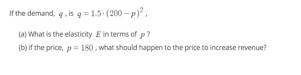 If the demand, q, is q=1.5. (200-p)²,
(a) What is the elasticity E in terms of p?
(b) if the price, p = 180, what should happen to the price to increase revenue?