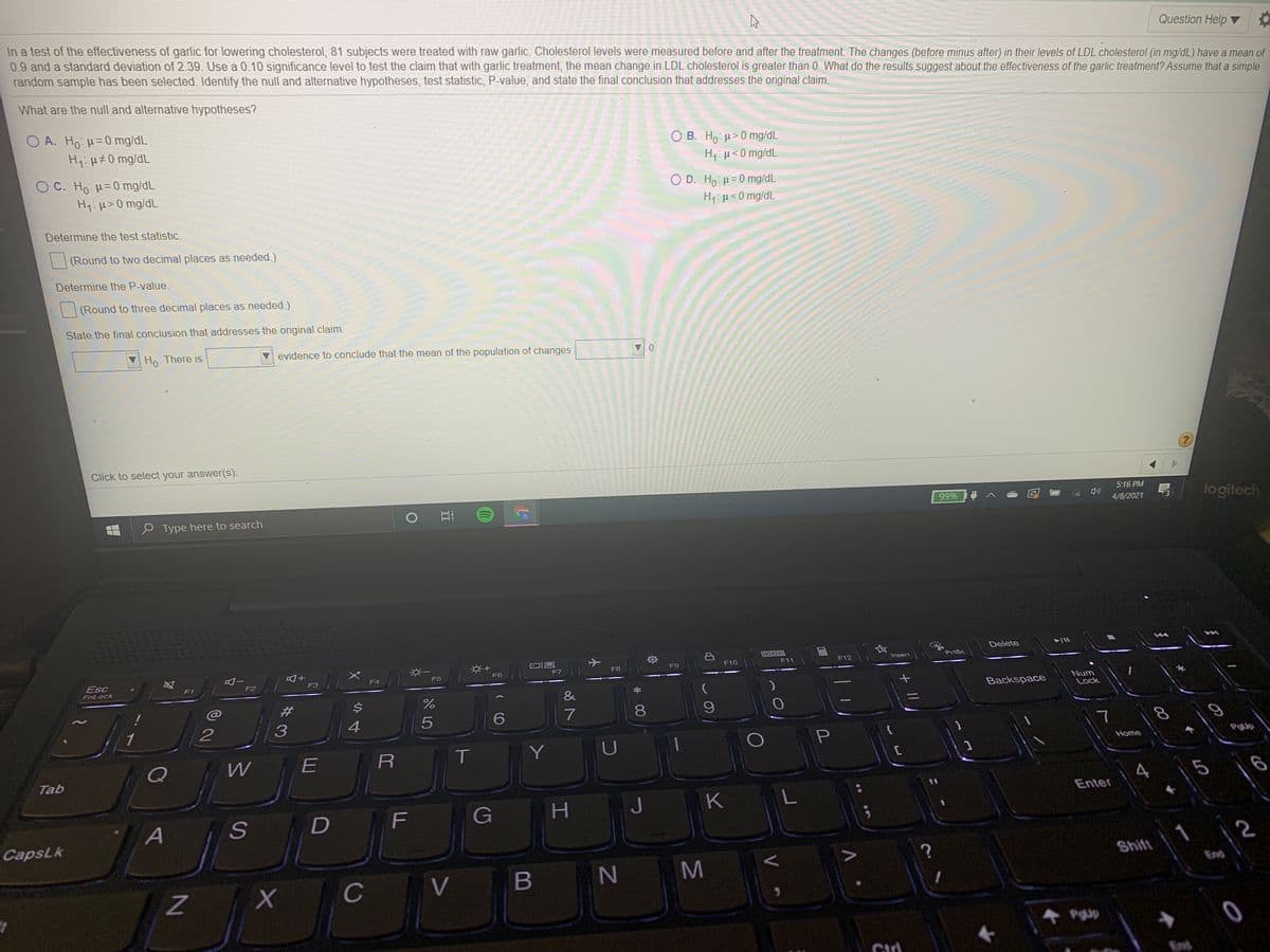 In a test of the effectiveness of garlic for lowering cholesterol, 81 subjects were treated with raw garlic. Cholesterol levels were measured before and after the treatment. The changes (before minus after) in their levels of LDL cholesterol (in mg/dL) have a mean of
0.9 and a standard deviation of 2.39. Use a 0.10 significance level to test the claim that with garlic treatment, the mean change in LDL cholesterol is greater than 0. What do the results suggest about the effectiveness of the garlic treatment? Assume that a simple
random sample has been selected. Identify the null and alternative hypotheses, test statistic, P-value, and state the final conclusion that addresses the original claim.
Question Help ▼
What are the null and alternative hypotheses?
O A. Ho H= 0 mg/dL
O B. Ho: u>0 mg/dL
H:µ< 0 mg/dL
H: H#0 mg/dL
O C. Ho H= 0 mg/dL
O D. Ho: H=0 mg/dL
H1:µ<0 mg/dL
Hy:H>0 mg/dL
Determine the test statistic.
(Round to two decimal places as needed.)
Determine the P-value.
(Round to three decimal places as needed.)
State the final conclusion that addresses the original claim.
Ho- There is
evidence to conclude that the mean of the population of changes
0.
Click to select your answer(s).
5:16 PM
logitech
99%
P Type here to search
4/8/2021
Delete
DOD
F10
F11
F12
Insert
PrtSc
F7
F8
F9
F6
Esc
FnLock
F3
F4
F5
F1
F2
&
Backspace
Num
Lock
23
8
1
{
T.
Y
U
PgUp
R
Home
Q
E
Tab
K L
Enter
F
G
H.
J
A
CapsLk
1
2
Shift
V B
N M
End
C
PgUp
End
* 00
小
CO
44

