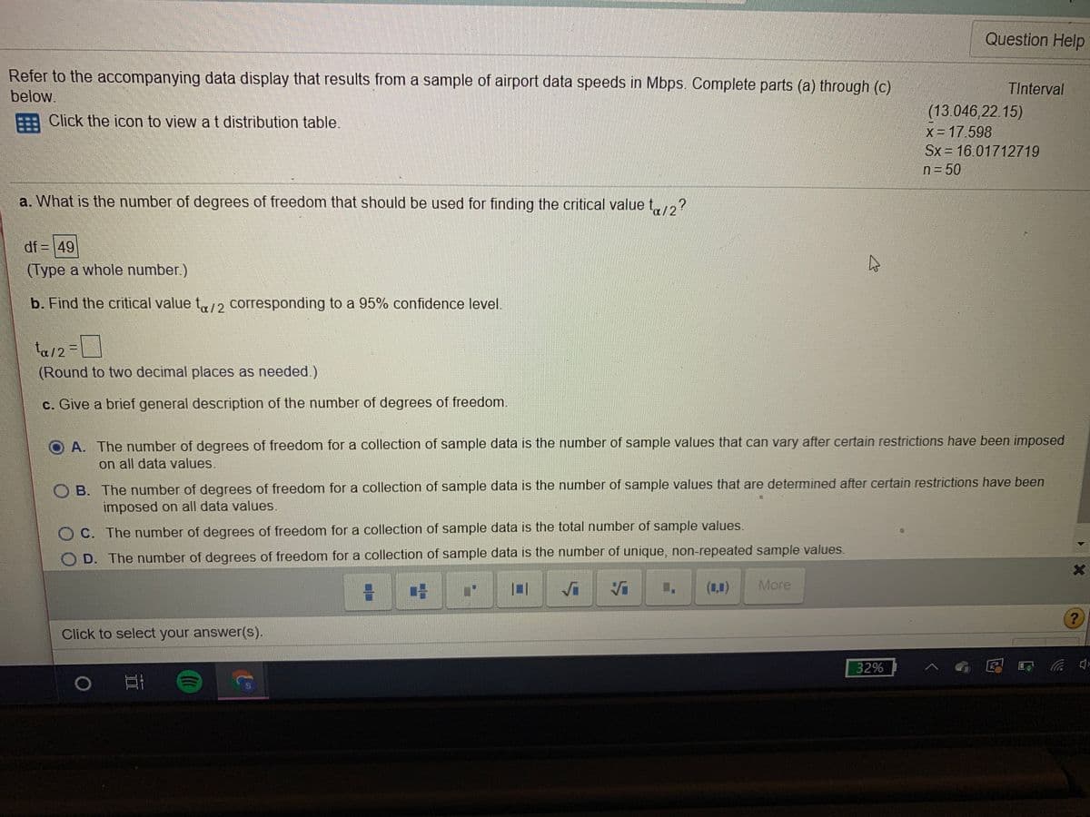 Question Help
Refer to the accompanying data display that results from a sample of airport data speeds in Mbps.
Complete parts (a) through (c)
TInterval
below.
(13.046,22.15)
X = 17.598
Sx 16.01712719
EA Click the icon to view at distribution table.
n= 50
a. What is the number of degrees of freedom that should be used for finding the critical value t,?
a/2
df = |49
(Type a whole number.)
b. Find the critical value t2 corresponding to a 95% confidence level.
ta12=
(Round to two decimal places as needed.)
c. Give a brief general description of the number of degrees of freedom.
A. The number of degrees of freedom for a collection of sample data is the number of sample values that can vary after certain restrictions have been imposed
on all data values.
O B. The number of degrees of freedom for a collection of sample data is the number of sample values that are determined after certain restrictions have been
imposed on all data values.
C. The number of degrees of freedom for a collection of sample data is the total number of sample values.
D. The number of degrees of freedom for a collection of sample data is the number of unique, non-repeated sample values.
More
Click to select your answer(s).
32%
