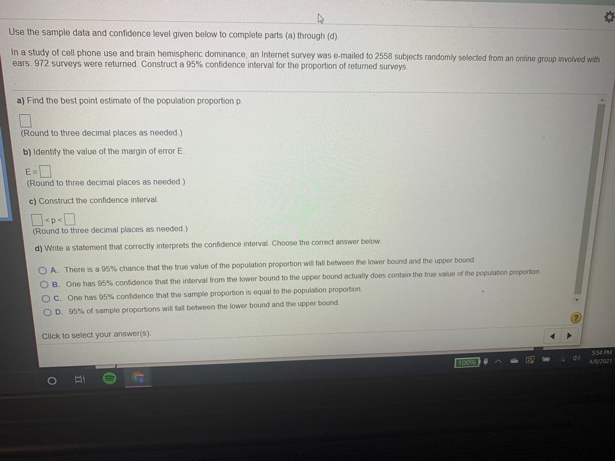 Use the sample data and confidence level given below to complete parts (a) through (d).
In a study of cell phone use and brain hemispheric dominance, an Internet survey was e-mailed to 2558 subjects randomly selected from an online group involved with
ears. 972 surveys were returned. Construct a 95% confidence interval for the proportion of returned surveys.
a) Find the best point estimate of the population proportion p.
(Round to three decimal places as needed.)
b) Identify the value of the margin of error E.
E =
(Round to three decimal places as needed.)
c) Construct the confidence interval.
(Round to three decimal places as needed.)
d) Write a statement that correctly interprets the confidence interval. Choose the correct answer below.
O A. There is a 95% chance that the true value of the population proportion will fall between the lower bound and the upper bound.
O B. One has 95% confidence that the interval from the lower bound to the upper bound actually does contain the true value of the population proportion.
OC. One has 95% confidence that the sample proportion is equal to the population proportion.
D. 95% of sample proportions will fall between the lower bound and the upper bound.
Click to select your answer(s).
5:54 PM
100% | 4 ^ e
4/8/2021
