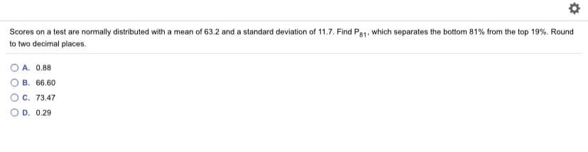 Scores on a test are normally distributed with a mean of 63.2 and a standard deviation of 11.7. Find Pe1, which separates the bottom 81% from the top 19%. Round
to two decimal places.
O A. 0.88
B. 66.60
C. 73.47
O D. 0.29
