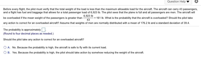 Question Help
Before every flight, the pilot must verify that the total weight of the load is less than the maximum allowable load for the aircraft. The aircraft can carry 43 passengers,
and a flight has fuel and baggage that allows for a total passenger load of 6,923 Ib. The pilot sees that the plane is full and all passengers are men. The aircraft will
6,923 Ib
be overloaded if the mean weight of the passengers is greater than
-= 161 Ib. What is the probability that the aircraft is overloaded? Should the pilot take
43
any action to correct for an overloaded aircraft? Assume that weights of men are normally distributed with a mean of 176.2 Ib and a standard deviation of 39.4.
The probability is approximately.
(Round to four decimal places as needed.)
Should the pilot take any action to correct for an overloaded aircraft?
O A. No. Because the probability is high, the aircraft is safe to fly with its current load.
B. Yes. Because the probability is high, the pilot should take action by somehow reducing the weight of the aircraft.
