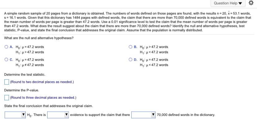 Question Help
A simple random sample of 20 pages from a dictionary is obtained. The numbers of words defined on those pages are found, with the results n= 20, x= 53.1 words,
s= 16.1 words. Given that this dictionary has 1484 pages with defined words, the claim that there are more than 70,000 defined words is equivalent to the claim that
the mean number of words per page is greater than 47.2 words. Use a 0.01 significance level to test the claim that the mean number of words per page is greater
than 47.2 words. What does the result suggest about the claim that there are more than 70,000 defined words? Identify the null and alternative hypotheses, test
statistic, P-value, and state the final conclusion that addresses the original claim. Assume that the population is normally distributed.
What are the null and alternative hypotheses?
O A. Ho: u=47.2 w
H,: u> 47.2 words
OC. Ho: H = 47.2 words
H1: u*47.2 words
B. Ho: u > 47.2 words
H: u<47.2 words
D. Ho, μ 47.2 words
H,:µ< 47.2 words
words
Determine the test statistic.
O (Round to two decimal places as needed.)
Determine the P-value.
O (Round to three decimal places as needed.)
State the final conclusion that addresses the original claim.
Ho. There is
evidence to support the claim that there
70,000 defined words in the dictionary.
